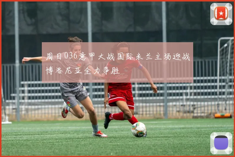 周日036意甲大战国际米兰主场迎战博洛尼亚全力争胜