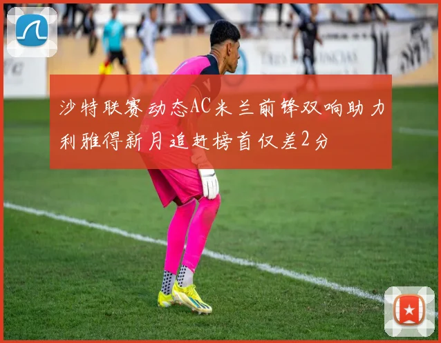 沙特联赛动态AC米兰前锋双响助力利雅得新月追赶榜首仅差2分