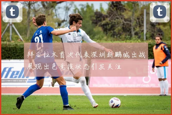 拜合拉木首次代表深圳新鹏城出战展现出色竞技状态引发关注