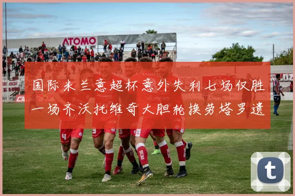 国际米兰意超杯意外失利七场仅胜一场齐沃托维奇大胆轮换劳塔罗遗憾出局