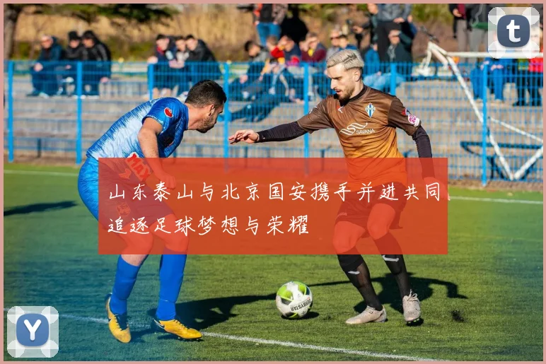 山东泰山与北京国安携手并进共同追逐足球梦想与荣耀